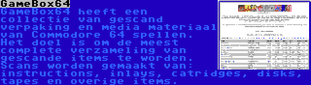 GameBox64 | GameBox64 heeft een collectie van gescand verpaking en media materiaal van Commodore 64 spellen. Het doel is om de meest complete verzameling van gescande items te worden. Scans worden gemaakt van: instructions, inlays, catridges, disks, tapes en overige items.