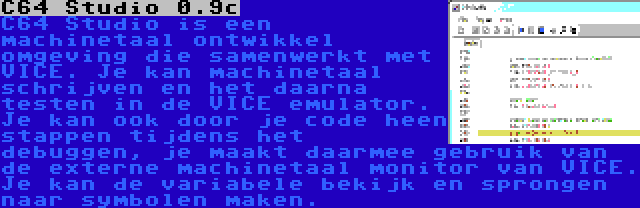 C64 Studio 0.9c | C64 Studio is een machinetaal ontwikkel omgeving die samenwerkt met VICE. Je kan machinetaal schrijven en het daarna testen in de VICE emulator. Je kan ook door je code heen stappen tijdens het debuggen, je maakt daarmee gebruik van de externe machinetaal monitor van VICE. Je kan de variabele bekijk en sprongen naar symbolen maken.