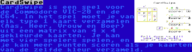 CardSwipe | CardSwipe is een spel voor de Commodore VIC-20 en de C64. In het spel moet je van elk type 1 kaart verzamelen (Aas, Heer, Vrouw en Boer) uit een matrix van 4 x 4 gekleurde kaarten. Je kan met vier spelers spelen, en je kan meer punten scoren als je kaarten van de zelfde kleur verzameld.