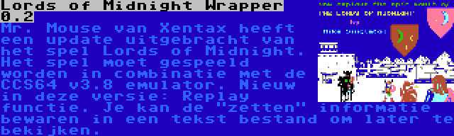 Lords of Midnight Wrapper 0.2 | Mr. Mouse van Xentax heeft een update uitgebracht van het spel Lords of Midnight. Het spel moet gespeeld worden in combinatie met de CCS64 v3.8 emulator. Nieuw in deze versie: Replay functie. Je kan de zetten informatie bewaren in een tekst bestand om later te bekijken.