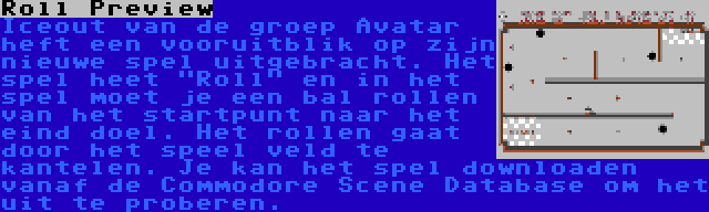 Roll Preview | Iceout van de groep Avatar heft een vooruitblik op zijn nieuwe spel uitgebracht. Het spel heet Roll en in het spel moet je een bal rollen van het startpunt naar het eind doel. Het rollen gaat door het speel veld te kantelen. Je kan het spel downloaden vanaf de Commodore Scene Database om het uit te proberen.