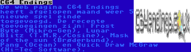 C64 Endings | De web pagina C64 Endings heeft afgelopen maand weer 5 nieuwe spel einde toegevoegd. De recente toevoegingen zijn: Frost Byte (Mikro-Gen), Lunar Blitz (T.M.R./Cosine), Mask of the sun (Brøderbund), Pang (Ocean) en Quick Draw McGraw (Hi-Tec Software).