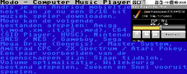 Modo - Computer Music Player | Als je een Andriod mobieltje hebt kan je nu een 8/16 bit muziek speler downloaden. Modo kan de volgende bestanden afspelen: Amiga (.mod .xm .it.s3 .med), C64 (SID Player, HVSC), Nintendo SNES / NES / Gameboy, Sega Mega Drive (Genesis) / Master System, Amstrad CPC / ZX Spectrum / Atari Pokey. Een paar voorbeelden van de eigenschappen zijn: Slaap tijdklok, Volume optimalisatie, Willekeurig bestand afspelen, Zoeken en Snel vooruit spoelen. 