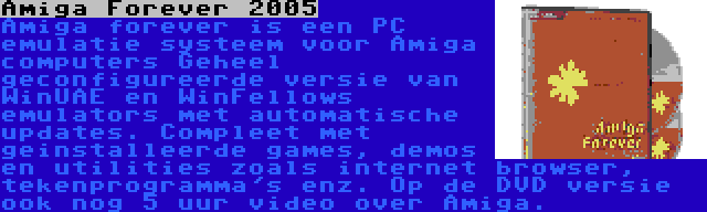 Amiga Forever 2005 | Amiga forever is een PC emulatie systeem voor Amiga computers Geheel geconfigureerde versie van WinUAE en WinFellows emulators met automatische updates. Compleet met geinstalleerde games, demos en utilities zoals internet browser, tekenprogramma's enz. Op de DVD versie ook nog 5 uur video over Amiga.