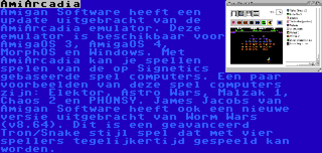 AmiArcadia | Amigan Software heeft een update uitgebracht van de AmiArcadia emulator. Deze emulator is beschikbaar voor AmigaOS 3, AmigaOS 4, MorphOS en Windows. Met AmiArcadia kan je spellen spelen van de op Signetics gebaseerde spel computers. Een paar voorbeelden van deze spel computers zijn: Elektor, Astro Wars, Malzak 1, Chaos 2 en PHUNSY. James Jacobs van Amigan Software heeft ook een nieuwe versie uitgebracht van Worm Wars (v8.64). Dit is een geavanceerd Tron/Snake stijl spel dat met vier spellers tegelijkertijd gespeeld kan worden.