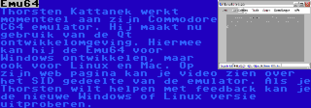 Emu64 | Thorsten Kattanek werkt momenteel aan zijn Commodore C64 emulator. Hij maakt nu gebruik van de Qt ontwikkelomgeving. Hiermee kan hij de Emu64 voor Windows ontwikkelen, maar ook voor Linux en Mac. Op zijn web pagina kan je video zien over het SID gedeelte van de emulator. Als je Thorsten wilt helpen met feedback kan je de nieuwe Windows of Linux versie uitproberen.