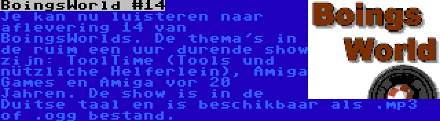 BoingsWorld #14 | Je kan nu luisteren naar aflevering 14 van BoingsWorlds. De thema's in de ruim een uur durende show zijn: ToolTime (Tools und nützliche Helferlein), Amiga Games en Amiga vor 20 Jahren. De show is in de Duitse taal en is beschikbaar als .mp3 of .ogg bestand. 