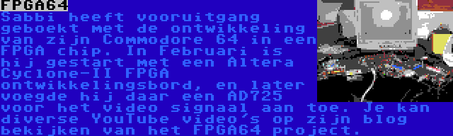 FPGA64 | Sabbi heeft vooruitgang geboekt met de ontwikkeling van zijn Commodore 64 in een FPGA chip. In Februari is hij gestart met een Altera Cyclone-II FPGA ontwikkelingsbord, en later voegde hij daar een AD725 voor het video signaal aan toe. Je kan diverse YouTube video's op zijn blog bekijken van het FPGA64 project. 