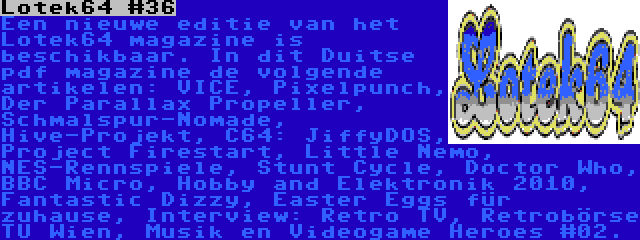 Lotek64 #36 | Een nieuwe editie van het Lotek64 magazine is beschikbaar. In dit Duitse pdf magazine de volgende artikelen: VICE, Pixelpunch, Der Parallax Propeller, Schmalspur-Nomade, Hive-Projekt, C64: JiffyDOS, Project Firestart, Little Nemo, NES-Rennspiele, Stunt Cycle, Doctor Who, BBC Micro, Hobby and Elektronik 2010, Fantastic Dizzy, Easter Eggs für zuhause, Interview: Retro TV, Retrobörse TU Wien, Musik en Videogame Heroes #02.