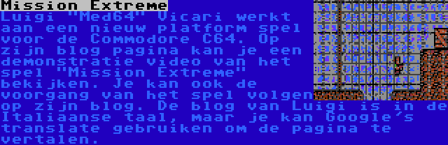 Mission Extreme | Luigi Med64 Vicari werkt aan een nieuw platform spel voor de Commodore C64. Op zijn blog pagina kan je een demonstratie video van het spel Mission Extreme bekijken. Je kan ook de voorgang van het spel volgen op zijn blog. De blog van Luigi is in de Italiaanse taal, maar je kan Google's translate gebruiken om de pagina te vertalen.