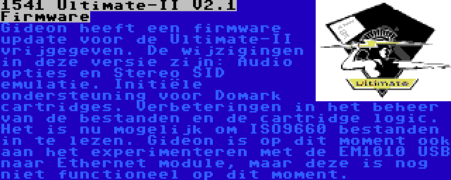 1541 Ultimate-II V2.1 Firmware | Gideon heeft een firmware update voor de Ultimate-II vrijgegeven. De wijzigingen in deze versie zijn: Audio opties en Stereo SID emulatie. Initiële ondersteuning voor Domark cartridges. Verbeteringen in het beheer van de bestanden en de cartridge logic. Het is nu mogelijk om ISO9660 bestanden in te lezen. Gideon is op dit moment ook aan het experimenteren met de EM1010 USB naar Ethernet module, maar deze is nog niet functioneel op dit moment.