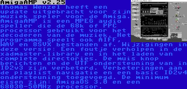 AmigaAMP v2.25 | Thomas Wenzel heeft een update uitgebracht voor zijn muziek speler voor de Amiga. AmigaAMP is een MPEG audio speller die de 68k of PPC processor gebruikt voor het decoderen van de muziek. Het programma speelt ook AIFF, WAV en 8SVX bestanden af. Wijzigingen in deze versie: Een foutje verholpen in de xadmaster.library en in het laden van complete directories. De muis knop berichten en de UTF ondersteuning van in ID2v3 zijn verbeterd. Verbeteringen aan de playlist navigatie en een basic ID2v4 ondersteuning toegevoegd. De minimum eisen zijn: AmigaOS 3.0 en een 68030-50MHz processor.