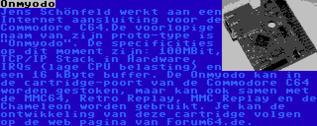 Onmyodo | Jens Schönfeld werkt aan een Internet aansluiting voor de Commodore C64.De voorlopige naam van zijn proto-type is Onmyodo. De specificities op dit moment zijn: 100MBit, TCP/IP Stack in Hardware, IRQs (lage CPU belasting) en een 16 kByte buffer. De Onmyodo kan in de cartridge-poort van de Commodore C64 worden gestoken, maar kan ook samen met de MMC64, Retro Replay, MMC Replay en de Chameleon worden gebruikt. Je kan de ontwikkeling van deze cartridge volgen op de web pagina van Forum64.de.