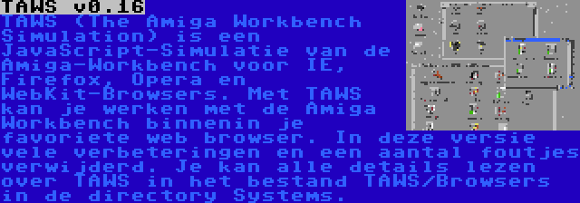 TAWS v0.16 | TAWS (The Amiga Workbench Simulation) is een JavaScript-Simulatie van de Amiga-Workbench voor IE, Firefox, Opera en WebKit-Browsers. Met TAWS kan je werken met de Amiga Workbench binnenin je favoriete web browser. In deze versie vele verbeteringen en een aantal foutjes verwijderd. Je kan alle details lezen over TAWS in het bestand TAWS/Browsers in de directory Systems.