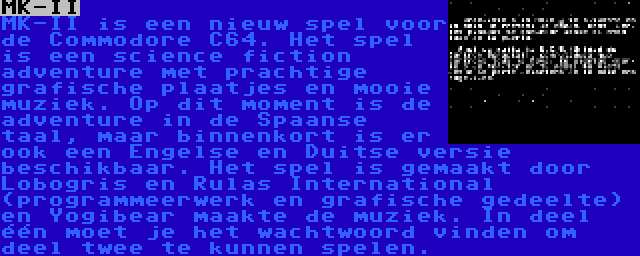 MK-II | MK-II is een nieuw spel voor de Commodore C64. Het spel is een science fiction adventure met prachtige grafische plaatjes en mooie muziek. Op dit moment is de adventure in de Spaanse taal, maar binnenkort is er ook een Engelse en Duitse versie beschikbaar. Het spel is gemaakt door Lobogris en Rulas International (programmeerwerk en grafische gedeelte) en Yogibear maakte de muziek. In deel één moet je het wachtwoord vinden om deel twee te kunnen spelen.