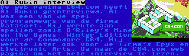 Al Rubin interview | De web pagina C64.com heeft Al Rubin geïnterviewd. Al was een van de spel programmeurs van de firma Datasoft. Hij werkte aan spellen zoals O'Riley's Mine en The Games: Winter Edition voor de Commodore C64. Hij werkte later ook voor de firma's Epyx en Electronic Arts. Ga naar de C64.com web pagina om het hele interview te lezen.