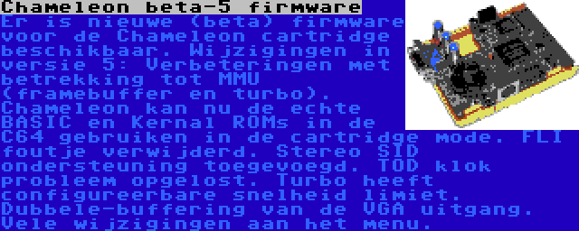 Chameleon beta-5 firmware | Er is nieuwe (beta) firmware voor de Chameleon cartridge beschikbaar. Wijzigingen in versie 5: Verbeteringen met betrekking tot MMU (framebuffer en turbo). Chameleon kan nu de echte BASIC en Kernal ROMs in de C64 gebruiken in de cartridge mode. FLI foutje verwijderd. Stereo SID ondersteuning toegevoegd. TOD klok probleem opgelost. Turbo heeft configureerbare snelheid limiet. Dubbele-buffering van de VGA uitgang. Vele wijzigingen aan het menu.