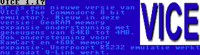 VICE 1.17 | Er is een nieuwe versie van VICE (The Commodore 8 bit emulator). Nieuw in deze versie: GeoRAM memory expansie ondersteuning met geheugens van 64KB tot 4MB. Ook ondersteuning voor RamCart en +60K memory expansie. Userpoort RS232 emulatie werkt nu zodat Q-Link werkt.