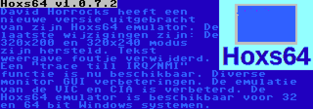 Hoxs64 v1.0.7.2 | David Horrocks heeft een nieuwe versie uitgebracht van zijn Hoxs64 emulator. De laatste wijzigingen zijn: De 320x200 en 320x240 modus zijn hersteld. Tekst weergave foutje verwijderd. Een trace till IRQ/NMI functie is nu beschikbaar. Diverse monitor GUI verbeteringen. De emulatie van de VIC en CIA is verbeterd. De Hoxs64 emulator is beschikbaar voor 32 en 64 bit Windows systemen.