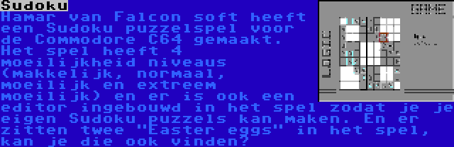 Sudoku | Hamar van Falcon soft heeft een Sudoku puzzelspel voor de Commodore C64 gemaakt. Het spel heeft 4 moeilijkheid niveaus (makkelijk, normaal, moeilijk en extreem moeilijk) en er is ook een editor ingebouwd in het spel zodat je je eigen Sudoku puzzels kan maken. En er zitten twee Easter eggs in het spel, kan je die ook vinden?