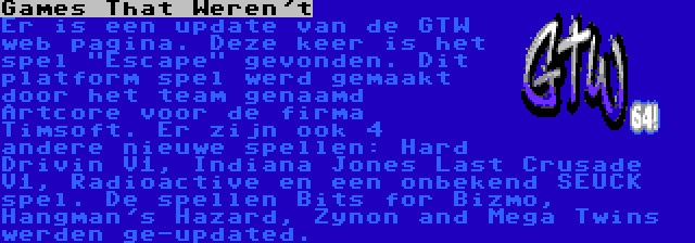 Games That Weren't | Er is een update van de GTW web pagina. Deze keer is het spel Escape gevonden. Dit platform spel werd gemaakt door het team genaamd Artcore voor de firma Timsoft. Er zijn ook 4 andere nieuwe spellen: Hard Drivin V1, Indiana Jones Last Crusade V1, Radioactive en een onbekend SEUCK spel. De spellen Bits for Bizmo, Hangman's Hazard, Zynon and Mega Twins werden ge-updated.