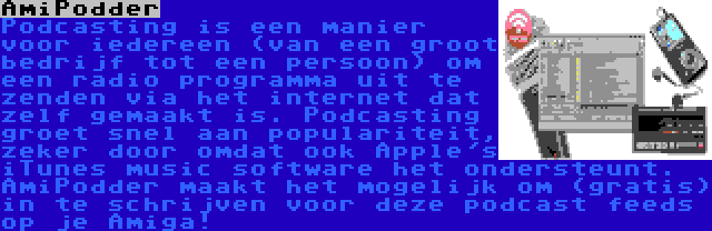 AmiPodder | Podcasting is een manier voor iedereen (van een groot bedrijf tot een persoon) om een radio programma uit te zenden via het internet dat zelf gemaakt is. Podcasting groet snel aan populariteit, zeker door omdat ook Apple's iTunes music software het ondersteunt. AmiPodder maakt het mogelijk om (gratis) in te schrijven voor deze podcast feeds op je Amiga!