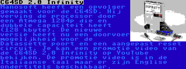 C64SD 2.0 Infinity | Manosoft heeft een opvolger gemaakt voor de C64SD. Hij verving de processor door een Atmega 1284p die en dubbele capaciteit heeft (128 kbyte). De nieuwe versie heeft nu een doorvoer mogelijkheid voor de Datassette poort en een aangepast reset circuit. Je kan een promotie video van de C64SD 2.0 Infinity op YouTube bekijken. De promotie video is in de Italiaanse taal maar er zijn Englise ondertitels beschikbaar.