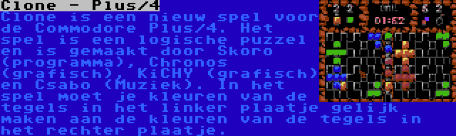 Clone - Plus/4 | Clone is een nieuw spel voor de Commodore Plus/4. Het spel is een logische puzzel en is gemaakt door Skoro (programma), Chronos (grafisch), KiCHY (grafisch) en Csabo (Muziek). In het spel moet je kleuren van de tegels in het linker plaatje gelijk maken aan de kleuren van de tegels in het rechter plaatje.