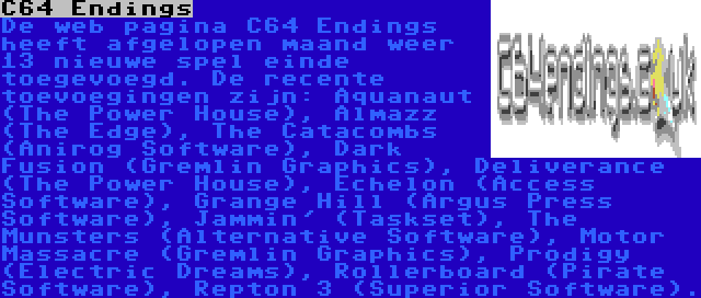 C64 Endings | De web pagina C64 Endings heeft afgelopen maand weer 13 nieuwe spel einde toegevoegd. De recente toevoegingen zijn: Aquanaut (The Power House), Almazz (The Edge), The Catacombs (Anirog Software), Dark Fusion (Gremlin Graphics), Deliverance (The Power House), Echelon (Access Software), Grange Hill (Argus Press Software), Jammin' (Taskset), The Munsters (Alternative Software), Motor Massacre (Gremlin Graphics), Prodigy (Electric Dreams), Rollerboard (Pirate Software), Repton 3 (Superior Software).