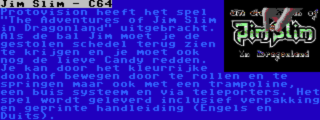 Jim Slim - C64 | Protovision heeft het spel The Adventures of Jim Slim in Dragonland uitgebracht. Als de bal Jim moet je de gestolen schedel terug zien te krijgen en je moet ook nog de lieve Candy redden. Je kan door het kleurrijke doolhof bewegen door te rollen en te springen maar ook met een trampoline, een buis systeem en via teleporters. Het spel wordt geleverd inclusief verpakking en geprinte handleiding (Engels en Duits).