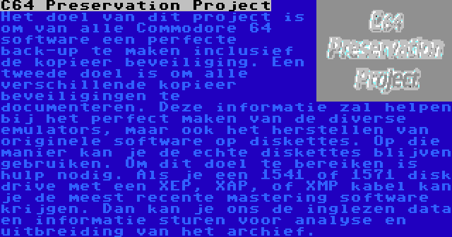 C64 Preservation Project | Het doel van dit project is om van alle Commodore 64 software een perfecte back-up te maken inclusief de kopieer beveiliging. Een tweede doel is om alle verschillende kopieer beveiligingen te documenteren. Deze informatie zal helpen bij het perfect maken van de diverse emulators, maar ook het herstellen van originele software op diskettes. Op die manier kan je de echte diskettes blijven gebruiken. Om dit doel te bereiken is hulp nodig. Als je een 1541 of 1571 disk drive met een XEP, XAP, of XMP kabel kan je de meest recente mastering software krijgen. Dan kan je ons de inglezen data en informatie sturen voor analyse en uitbreiding van het archief.