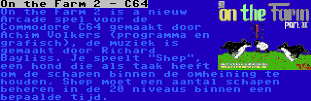 On the Farm 2 - C64 | On the Farm 2 is a nieuw Arcade spel voor de Commodore C64 gemaakt door Achim Volkers (programma en grafisch), de muziek is gemaakt door Richard Bayliss. Je speelt Shep, een hond die als taak heeft om de schapen binnen de omheining te houden. Shep moet een aantal schapen beheren in de 20 niveaus binnen een bepaalde tijd.