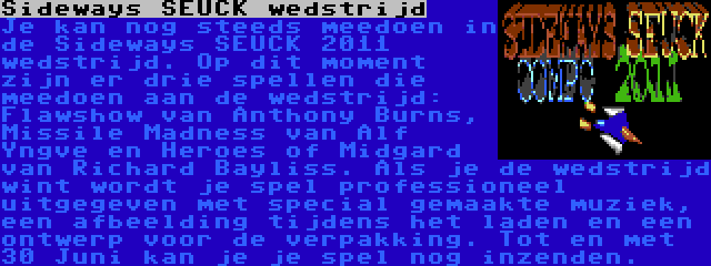 Sideways SEUCK wedstrijd | Je kan nog steeds meedoen in de Sideways SEUCK 2011 wedstrijd. Op dit moment zijn er drie spellen die meedoen aan de wedstrijd: Flawshow van Anthony Burns, Missile Madness van Alf Yngve en Heroes of Midgard van Richard Bayliss. Als je de wedstrijd wint wordt je spel professioneel uitgegeven met special gemaakte muziek, een afbeelding tijdens het laden en een ontwerp voor de verpakking. Tot en met 30 Juni kan je je spel nog inzenden.