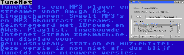 TuneNet | TuneNet is een MP3 player en streamer voor Amiga OS4. Eigenschappen: Speelt MP3's en MP3 Shoutcast streams. Geintregeerd met IBrowse en AWeb. Playlist. Ingebouwde Internet Stream zoekmachine. Een display voor geluidsniveau, station en muziektitel. Deze versie is nog niet af, dus blijf Tune(d) voor nieuwere versies.