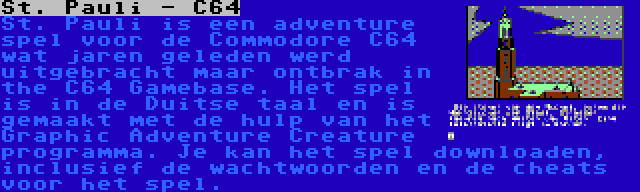 St. Pauli - C64 | St. Pauli is een adventure spel voor de Commodore C64 wat jaren geleden werd uitgebracht maar ontbrak in the C64 Gamebase. Het spel is in de Duitse taal en is gemaakt met de hulp van het Graphic Adventure Creature programma. Je kan het spel downloaden, inclusief de wachtwoorden en de cheats voor het spel.