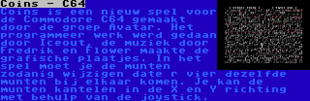 Coins - C64 | Coins is een nieuw spel voor de Commodore C64 gemaakt door de groep Avatar. Het programmeer werk werd gedaan door Iceout, de muziek door Fredrik en Flower maakte de grafische plaatjes. In het spel moet je de munten zodanig wijzigen date r vier dezelfde munten bij elkaar komen. Je kan de munten kantelen in de X en Y richting met behulp van de joystick.