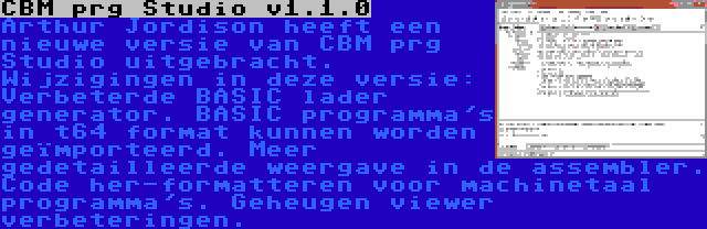 CBM prg Studio v1.1.0 | Arthur Jordison heeft een nieuwe versie van CBM prg Studio uitgebracht. Wijzigingen in deze versie: Verbeterde BASIC lader generator. BASIC programma's in t64 format kunnen worden geïmporteerd. Meer gedetailleerde weergave in de assembler. Code her-formatteren voor machinetaal programma's. Geheugen viewer verbeteringen.