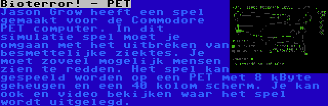 Bioterror! - PET | Jason Grow heeft een spel gemaakt voor de Commodore PET computer. In dit simulatie spel moet je omgaan met het uitbreken van besmettelijke ziektes. Je moet zoveel mogelijk mensen zien te redden. Het spel kan gespeeld worden op een PET met 8 kByte geheugen en een 40 kolom scherm. Je kan ook en video bekijken waar het spel wordt uitgelegd.