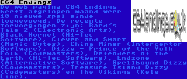 C64 Endings | De web pagina C64 Endings heeft afgelopen maand weer 10 nieuwe spel einde toegevoegd. De recente toevoegingen zijn: Bard's Tale 2 (Electronic Arts), Black Hornet (Hi-Tec Software), Clever and Smart (Magic Bytes), China Miner (Interceptor Software), Dizzy - Prince of the Yolk Folk (Codemasters), Defenders of the Earth (Hi-Tec Software), Endzone (Alternative Software), Spellbound Dizzy (Codemasters), Treasure Island Dizzy (Codemasters) en The Vikings (Kele Line).