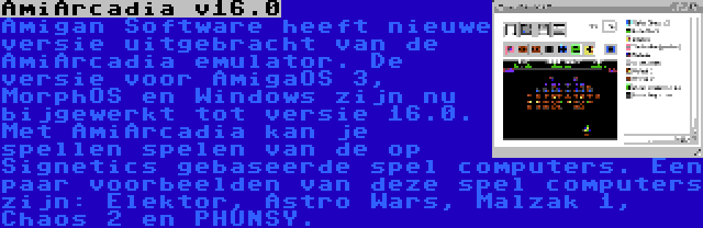 AmiArcadia v16.0 | Amigan Software heeft nieuwe versie uitgebracht van de AmiArcadia emulator. De versie voor AmigaOS 3, MorphOS en Windows zijn nu bijgewerkt tot versie 16.0. Met AmiArcadia kan je spellen spelen van de op Signetics gebaseerde spel computers. Een paar voorbeelden van deze spel computers zijn: Elektor, Astro Wars, Malzak 1, Chaos 2 en PHUNSY.