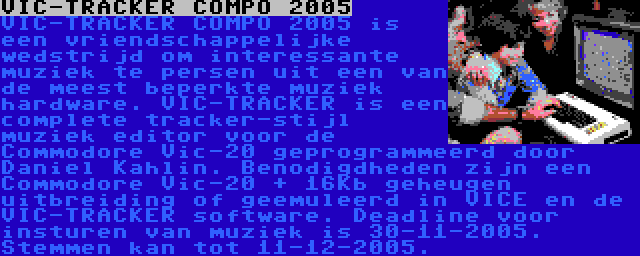 VIC-TRACKER COMPO 2005 | VIC-TRACKER COMPO 2005 is een vriendschappelijke wedstrijd om interessante muziek te persen uit een van de meest beperkte muziek hardware. VIC-TRACKER is een complete tracker-stijl muziek editor voor de Commodore Vic-20 geprogrammeerd door Daniel Kahlin. Benodigdheden zijn een Commodore Vic-20 + 16Kb geheugen uitbreiding of geemuleerd in VICE en de VIC-TRACKER software. Deadline voor insturen van muziek is 30-11-2005. Stemmen kan tot 11-12-2005.