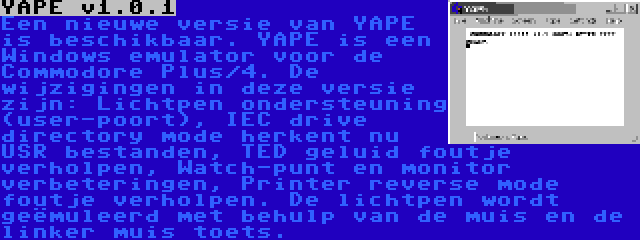 YAPE v1.0.1 | Een nieuwe versie van YAPE is beschikbaar. YAPE is een Windows emulator voor de Commodore Plus/4. De wijzigingen in deze versie zijn: Lichtpen ondersteuning (user-poort), IEC drive directory mode herkent nu USR bestanden, TED geluid foutje verholpen, Watch-punt en monitor verbeteringen, Printer reverse mode foutje verholpen. De lichtpen wordt geëmuleerd met behulp van de muis en de linker muis toets.