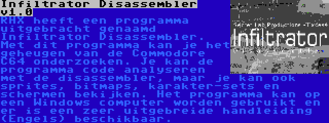 Infiltrator Disassembler v1.0 | RHX heeft een programma uitgebracht genaamd Infiltrator Disassembler. Met dit programma kan je het geheugen van de Commodore C64 onderzoeken. Je kan de programma code analyseren met de disassembler, maar je kan ook sprites, bitmaps, karakter-sets en schermen bekijken. Het programma kan op een Windows computer worden gebruikt en er is een zeer uitgebreide handleiding (Engels) beschikbaar.