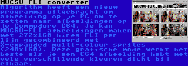 MUCSU-FLI converter | Algorithm heeft een nieuw programma uitgebracht om afbeelding op je PC om te zetten naar afbeeldingen op je Commodore C64. Je kan MUCSU-FLI afbeeldingen maken met 272x160 hires FLI per lijn gecombineerd met X-expanded multi-colour sprites (240x160). Deze grafische mode werkt het beste als je een C64 afbeelding hebt met vele verschillende kleuren dicht bij elkaar.