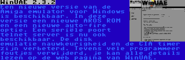 WinUAE 2.3.2 | Een nieuwe versie van de Amiga emulator voor Windows is beschikbaar. In deze versie een nieuwe AROS ROM en een nieuwe auto-fire optie. Een seriële poort telnet server is nu ook beschikbaar. De disk emulatie nauwkeurigheid en de CIA timer zijn verbeterd. Tevens vele programmeer foutjes verwijderd, je kan alle details lezen op de web pagina van WinUAE.