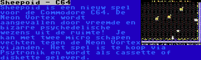 Sheepoid - C64 | Sheepoid is een nieuw spel voor de Commodore C64. De Neon Vortex wordt aangevallen door vreemde en bizarre psychedelische wezens uit de ruimte!  Je kan met twee micro schapen vechten tegen de Neon Vortex vijanden. Het spel is te koop via Psytronik en wordt als cassette of diskette geleverd.