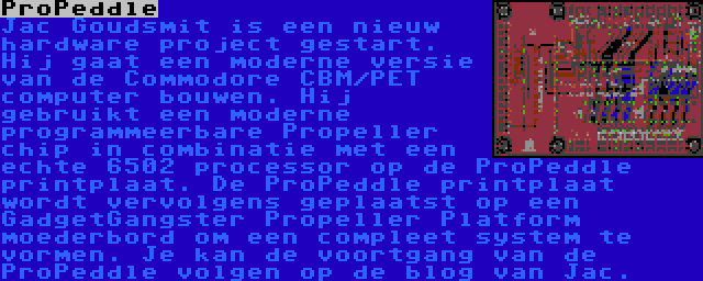 ProPeddle | Jac Goudsmit is een nieuw hardware project gestart. Hij gaat een moderne versie van de Commodore CBM/PET computer bouwen. Hij gebruikt een moderne programmeerbare Propeller chip in combinatie met een echte 6502 processor op de ProPeddle printplaat. De ProPeddle printplaat wordt vervolgens geplaatst op een GadgetGangster Propeller Platform moederbord om een compleet system te vormen. Je kan de voortgang van de ProPeddle volgen op de blog van Jac.