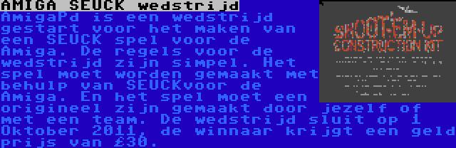 AMIGA SEUCK wedstrijd | AmigaPd is een wedstrijd gestart voor het maken van een SEUCK spel voor de Amiga. De regels voor de wedstrijd zijn simpel. Het spel moet worden gemaakt met behulp van SEUCKvoor de Amiga. En het spel moet een origineel zijn gemaakt door jezelf of met een team. De wedstrijd sluit op 1 Oktober 2011, de winnaar krijgt een geld prijs van £30.