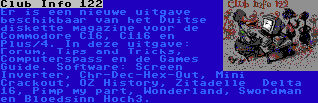 Club Info 122 | Er is een nieuwe uitgave beschikbaar van het Duitse diskette magazine voor de Commodore C16, C116 en Plus/4. In deze uitgave: Forum, Tips and Tricks, Computerspass en de Games Guide. Software: Screen Inverter, Chr-Dec-Hex-Out, Mini Crackout, OZ History, Zitadelle  Delta 16, Pimp my part, Wonderland, Swordman en Bloedsinn Hoch3.