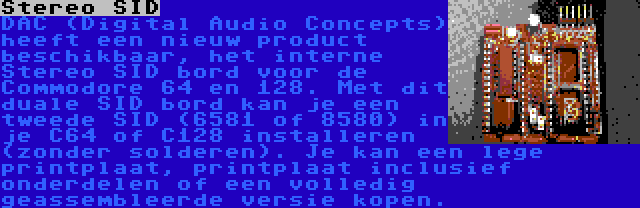 Stereo SID | DAC (Digital Audio Concepts) heeft een nieuw product beschikbaar, het interne Stereo SID bord voor de Commodore 64 en 128. Met dit duale SID bord kan je een tweede SID (6581 of 8580) in je C64 of C128 installeren (zonder solderen). Je kan een lege printplaat, printplaat inclusief onderdelen of een volledig geassembleerde versie kopen.